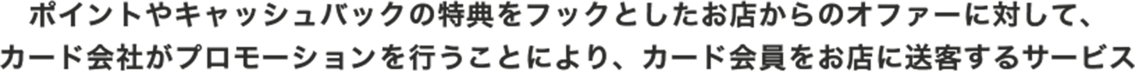 ポイントやキャッシュバックの特典をフックとしたお店からのオファーに対して、カード会社がプロモーションを行うことにより、カード会員をお店に送客するサービス