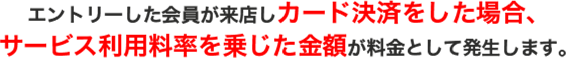 エントリーした会員が来店しカード決済をした場合、サービス利用料率を乗じた金額が料金として発生します。